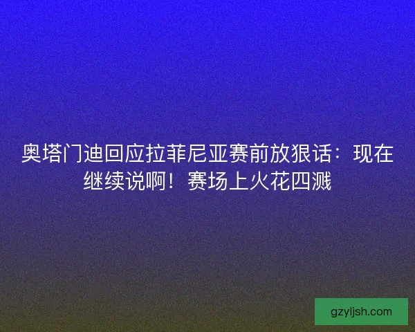 奥塔门迪回应拉菲尼亚赛前放狠话：现在继续说啊！赛场上火花四溅