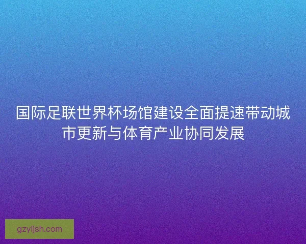 国际足联世界杯场馆建设全面提速带动城市更新与体育产业协同发展