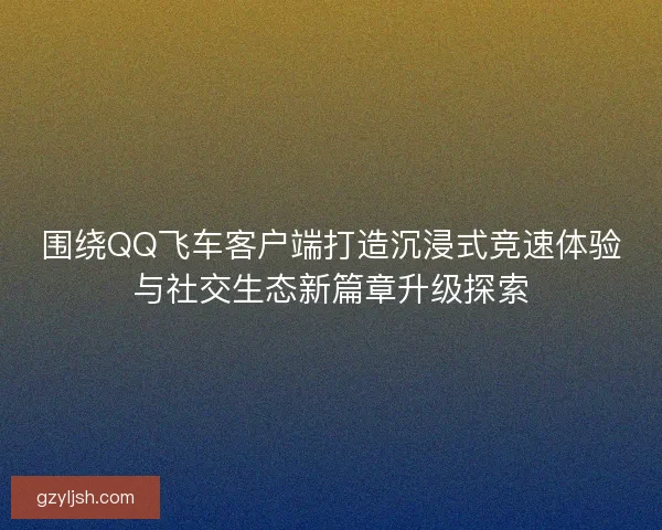 围绕QQ飞车客户端打造沉浸式竞速体验与社交生态新篇章升级探索